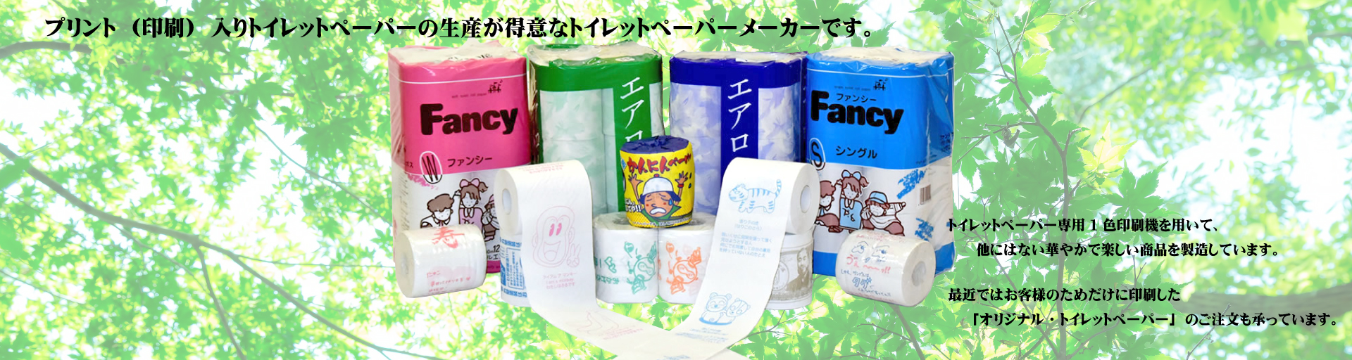 プリント（印刷）入りトイレットペーパーの生産が得意なトイレットペーパーメーカーです。トイレットペーパー専用２色印刷機を用いて、他にはない華やかで楽しい商品を製造しています。最近ではお客様のためだけに印刷した「オリジナル・トイレットペーパー」のご注文も承っています。